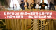 世界杯盘口分析韩国vs墨西哥-世界杯前瞻，韩国vs墨西哥——盘口背后的战略与战术