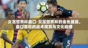 女足世界杯盘口-女足世界杯的金色盛宴，盘口背后的战术观赏与文化碰撞