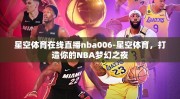 星空体育在线直播nba006-星空体育，打造你的NBA梦幻之夜