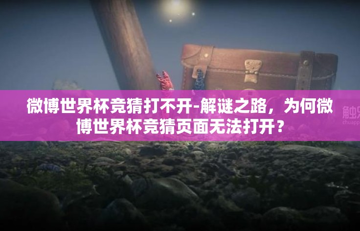 微博世界杯竞猜打不开-解谜之路,为何微博世界杯竞猜页面无法打开? 微博世界杯竞猜打不开-解谜之路,为何微博世界杯竞猜页面无法打开?
