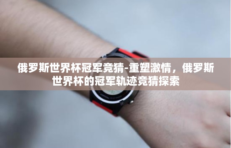 俄罗斯世界杯冠军竞猜-重塑激情,俄罗斯世界杯的冠军轨迹竞猜探索 俄罗斯世界杯冠军竞猜-重塑激情,俄罗斯世界杯的冠军轨迹竞猜探索