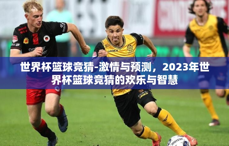 世界杯篮球竞猜-激情与预测,2023年世界杯篮球竞猜的欢乐与智慧 世界杯篮球竞猜-激情与预测,2023年世界杯篮球竞猜的欢乐与智慧