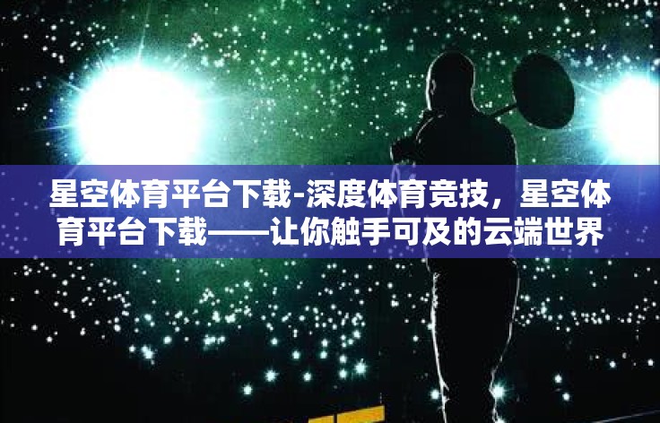 星空体育平台下载-深度体育竞技，星空体育平台下载——让你触手可及的云端世界