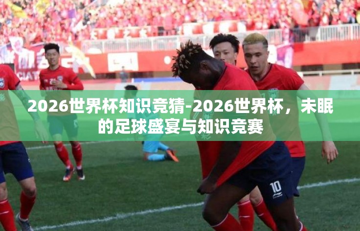 2026世界杯知识竞猜-2026世界杯,未眠的足球盛宴与知识竞赛 2026世界杯知识竞猜-2026世界杯,未眠的足球盛宴与知识竞赛