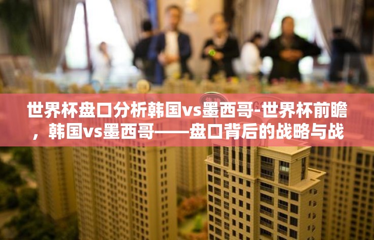 世界杯盘口分析韩国vs墨西哥-世界杯前瞻，韩国vs墨西哥——盘口背后的战略与战术