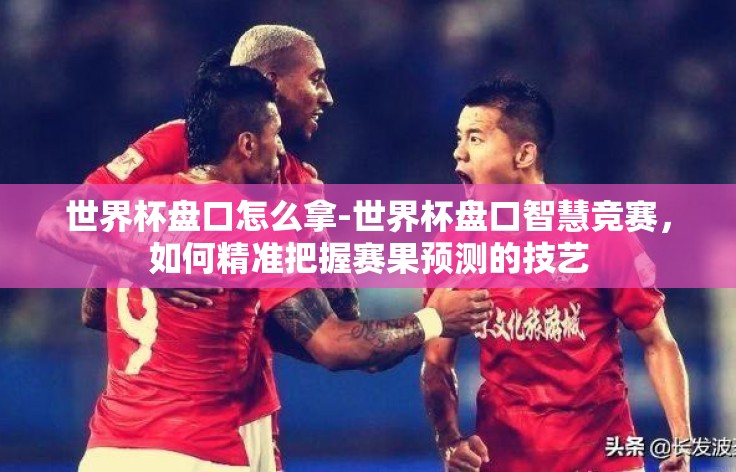 世界杯盘口怎么拿-世界杯盘口智慧竞赛，如何精准把握赛果预测的技艺