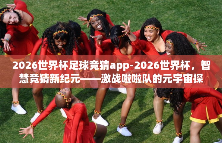 2026世界杯足球竞猜app-2026世界杯，智慧竞猜新纪元——激战啦啦队的元宇宙探索
